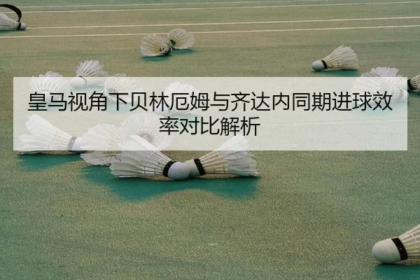 皇马视角下贝林厄姆与齐达内同期进球效率对比解析