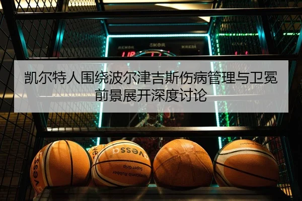 凯尔特人围绕波尔津吉斯伤病管理与卫冕前景展开深度讨论