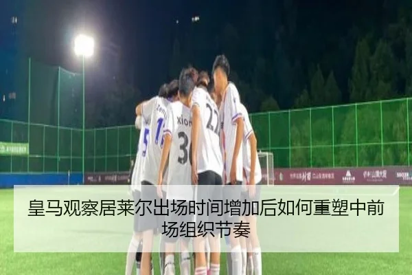 皇马观察居莱尔出场时间增加后如何重塑中前场组织节奏
