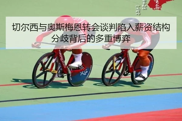 切尔西与奥斯梅恩转会谈判陷入薪资结构分歧背后的多重博弈