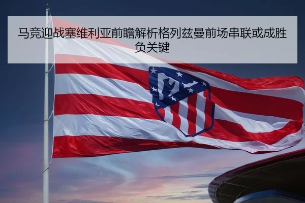 马竞迎战塞维利亚前瞻解析格列兹曼前场串联或成胜负关键